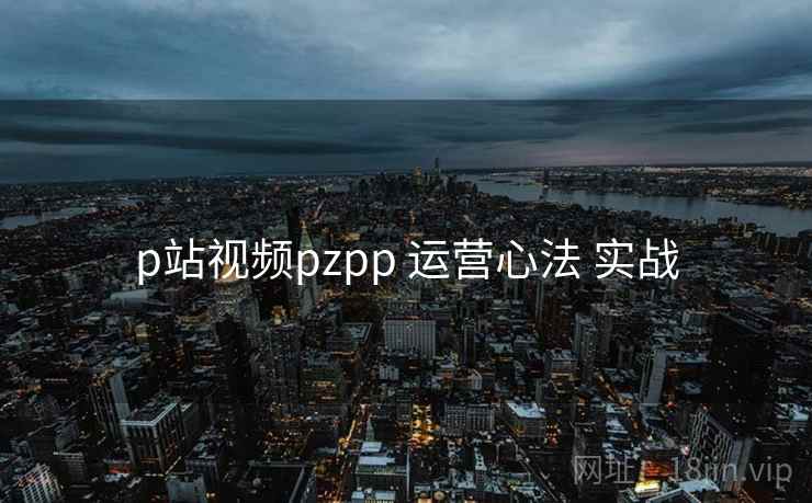 p站视频pzpp 运营心法 实战 p站视频pzpp 运营心法 实战