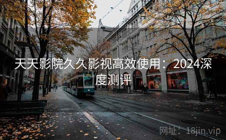 天天影院久久影视高效使用:2024深度测评 天天影院久久影视高效使用:2024深度测评