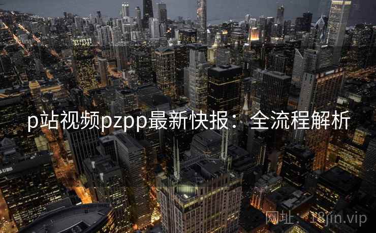 p站视频pzpp最新快报：全流程解析