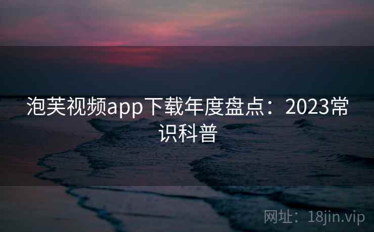 泡芙视频app下载年度盘点:2023常识科普 泡芙视频app下载年度盘点:2023常识科普