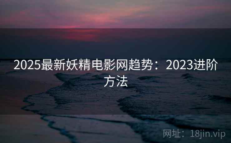 2025最新妖精电影网趋势：2023进阶方法