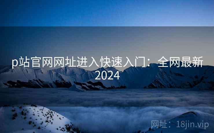 p站官网网址进入快速入门:全网最新2024 p站官网网址进入快速入门:全网最新2024