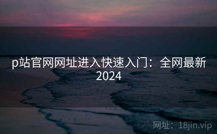 p站官网网址进入快速入门:全网最新2024 p站官网网址进入快速入门:全网最新2024