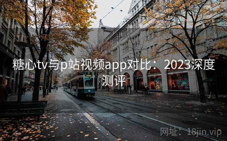 糖心tv与p站视频app对比：2023深度测评