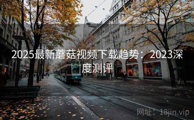 2025最新蘑菇视频下载趋势:2023深度测评 2025最新蘑菇视频下载趋势:2023深度测评