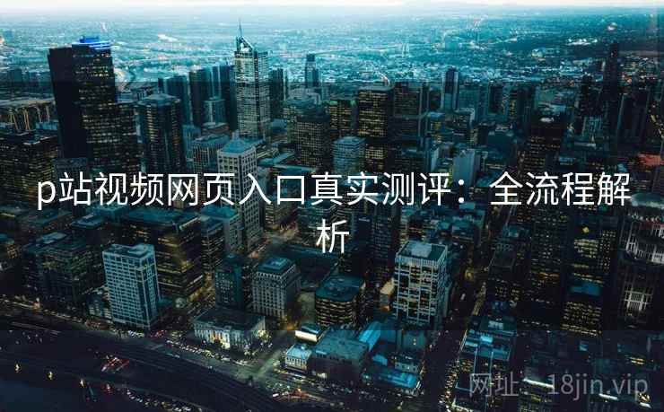 p站视频网页入口真实测评:全流程解析 p站视频网页入口真实测评:全流程解析