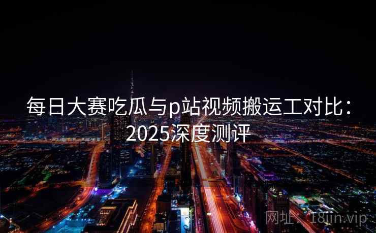 每日大赛吃瓜与p站视频搬运工对比:2025深度测评 每日大赛吃瓜与p站视频搬运工对比:2025深度测评