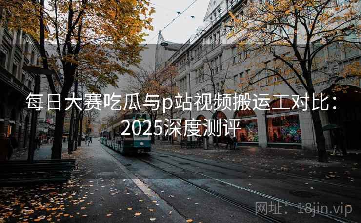 每日大赛吃瓜与p站视频搬运工对比:2025深度测评 每日大赛吃瓜与p站视频搬运工对比:2025深度测评