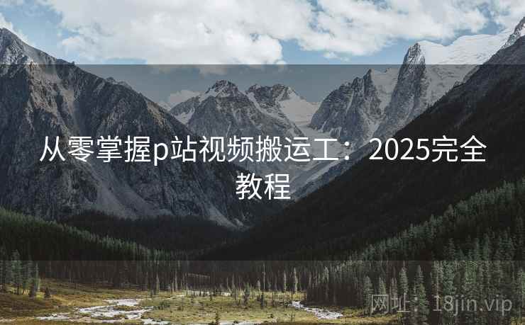 从零掌握p站视频搬运工：2025完全教程