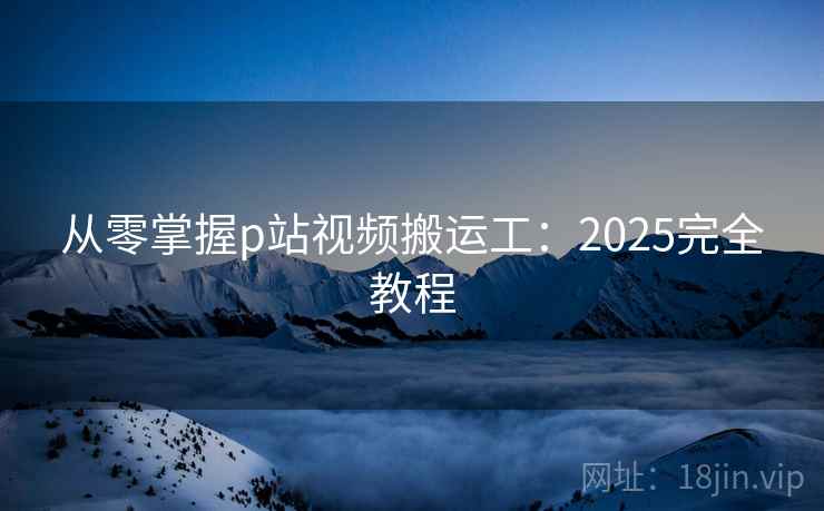 从零掌握p站视频搬运工：2025完全教程